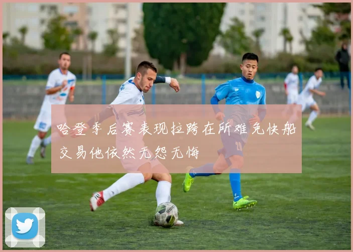 哈登季后赛表现拉跨在所难免快船交易他依然无怨无悔