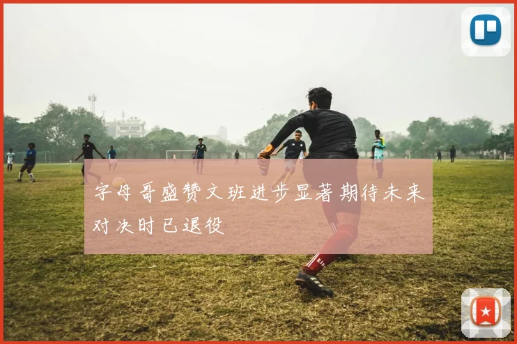 字母哥盛赞文班进步显著期待未来对决时已退役