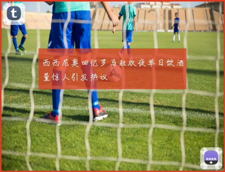 西西尼奥回忆罗马狂欢夜单日饮酒量惊人引发热议