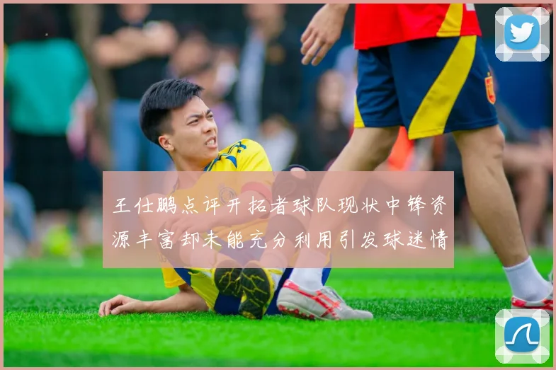 王仕鹏点评开拓者球队现状中锋资源丰富却未能充分利用引发球迷情感交织