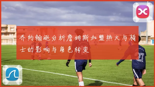 乔约翰逊分析詹姆斯加盟热火与骑士的影响与角色转变