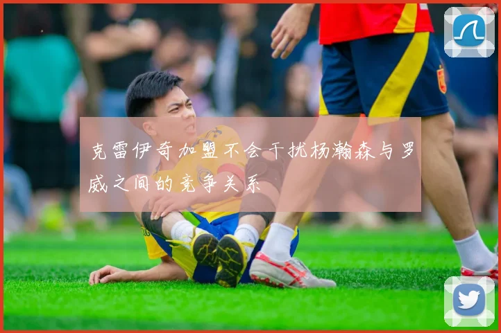 克雷伊奇加盟不会干扰杨瀚森与罗威之间的竞争关系