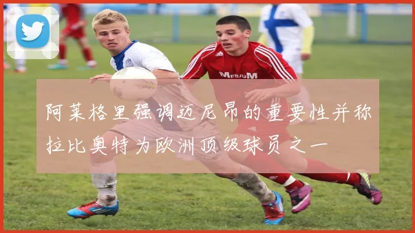 阿莱格里强调迈尼昂的重要性并称拉比奥特为欧洲顶级球员之一