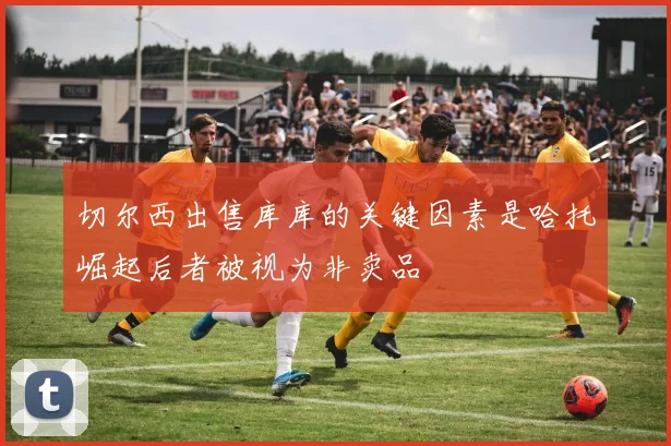切尔西出售库库的关键因素是哈托崛起后者被视为非卖品