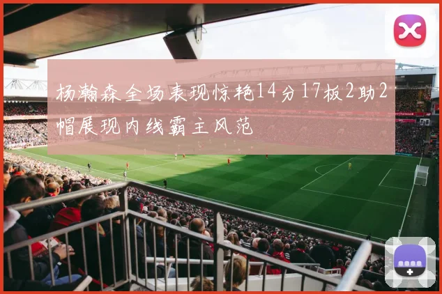 杨瀚森全场表现惊艳14分17板2助2帽展现内线霸主风范