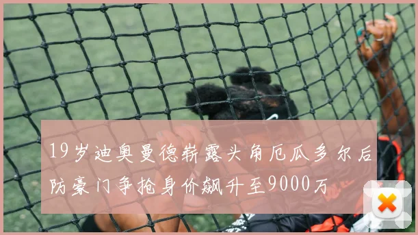 19岁迪奥曼德崭露头角厄瓜多尔后防豪门争抢身价飙升至9000万