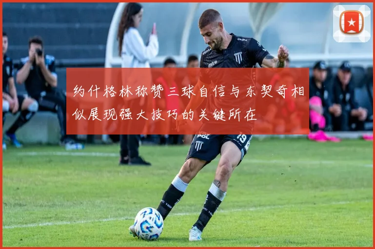 约什格林称赞三球自信与东契奇相似展现强大技巧的关键所在