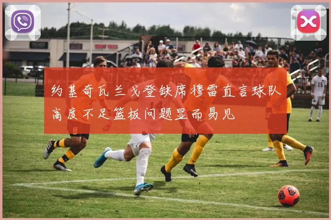 约基奇瓦兰戈登缺席穆雷直言球队高度不足篮板问题显而易见