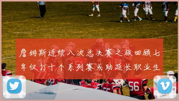 詹姆斯连续八次总决赛之旅回顾七年仅打十个系列赛或助延长职业生涯