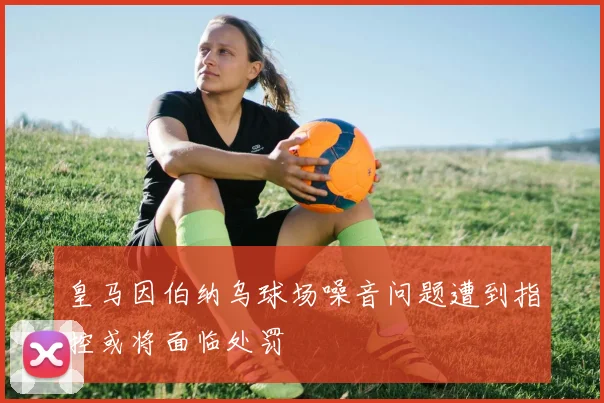 皇马因伯纳乌球场噪音问题遭到指控或将面临处罚