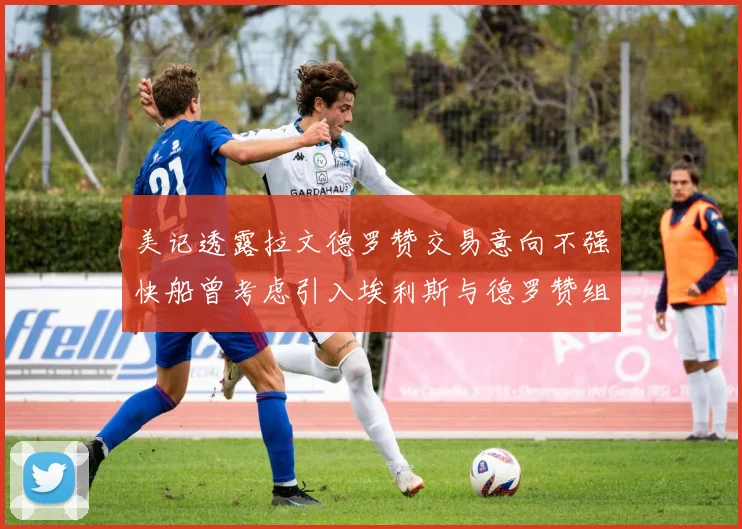 美记透露拉文德罗赞交易意向不强快船曾考虑引入埃利斯与德罗赞组合