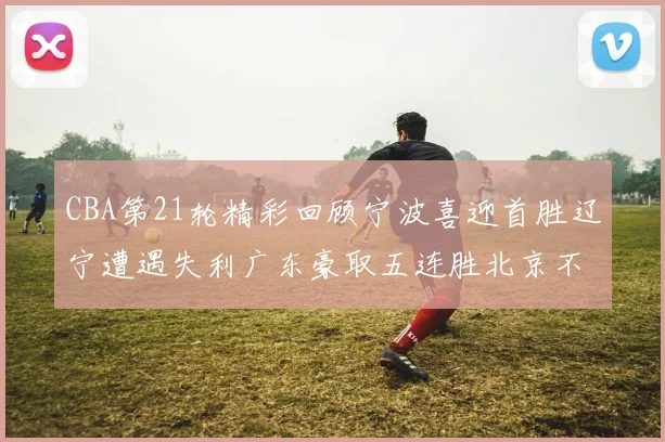 CBA第21轮精彩回顾宁波喜迎首胜辽宁遭遇失利广东豪取五连胜北京不敌天津江苏力克新疆