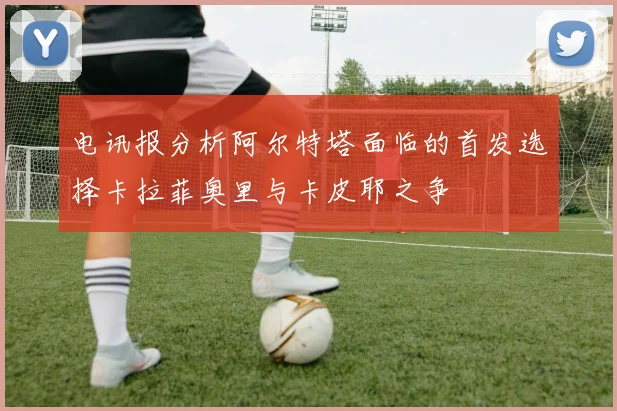 电讯报分析阿尔特塔面临的首发选择卡拉菲奥里与卡皮耶之争